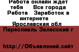 Работа онлайн ждет тебя!  - Все города Работа » Заработок в интернете   . Ярославская обл.,Переславль-Залесский г.